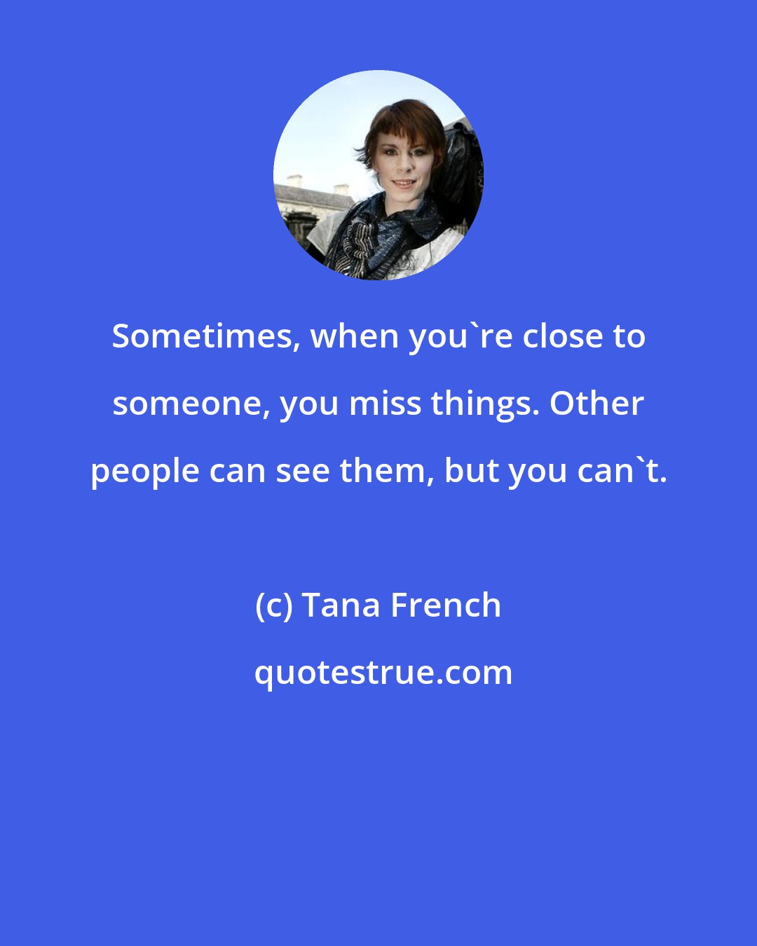 Tana French: Sometimes, when you're close to someone, you miss things. Other people can see them, but you can't.