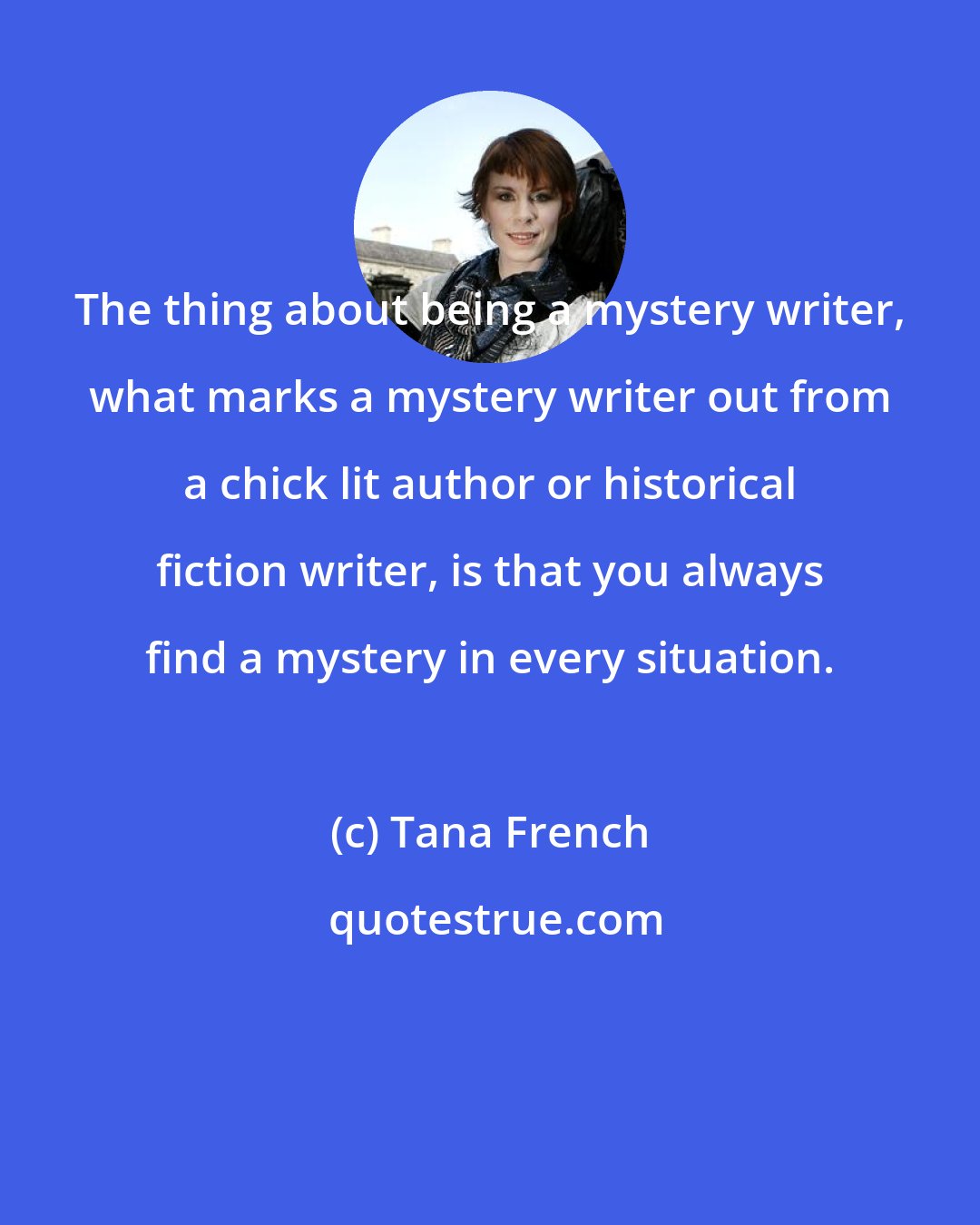 Tana French: The thing about being a mystery writer, what marks a mystery writer out from a chick lit author or historical fiction writer, is that you always find a mystery in every situation.