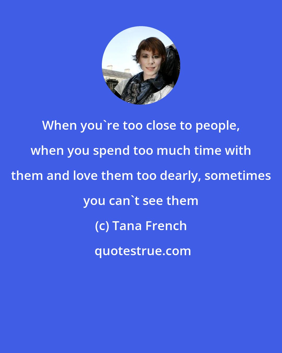 Tana French: When you're too close to people, when you spend too much time with them and love them too dearly, sometimes you can't see them