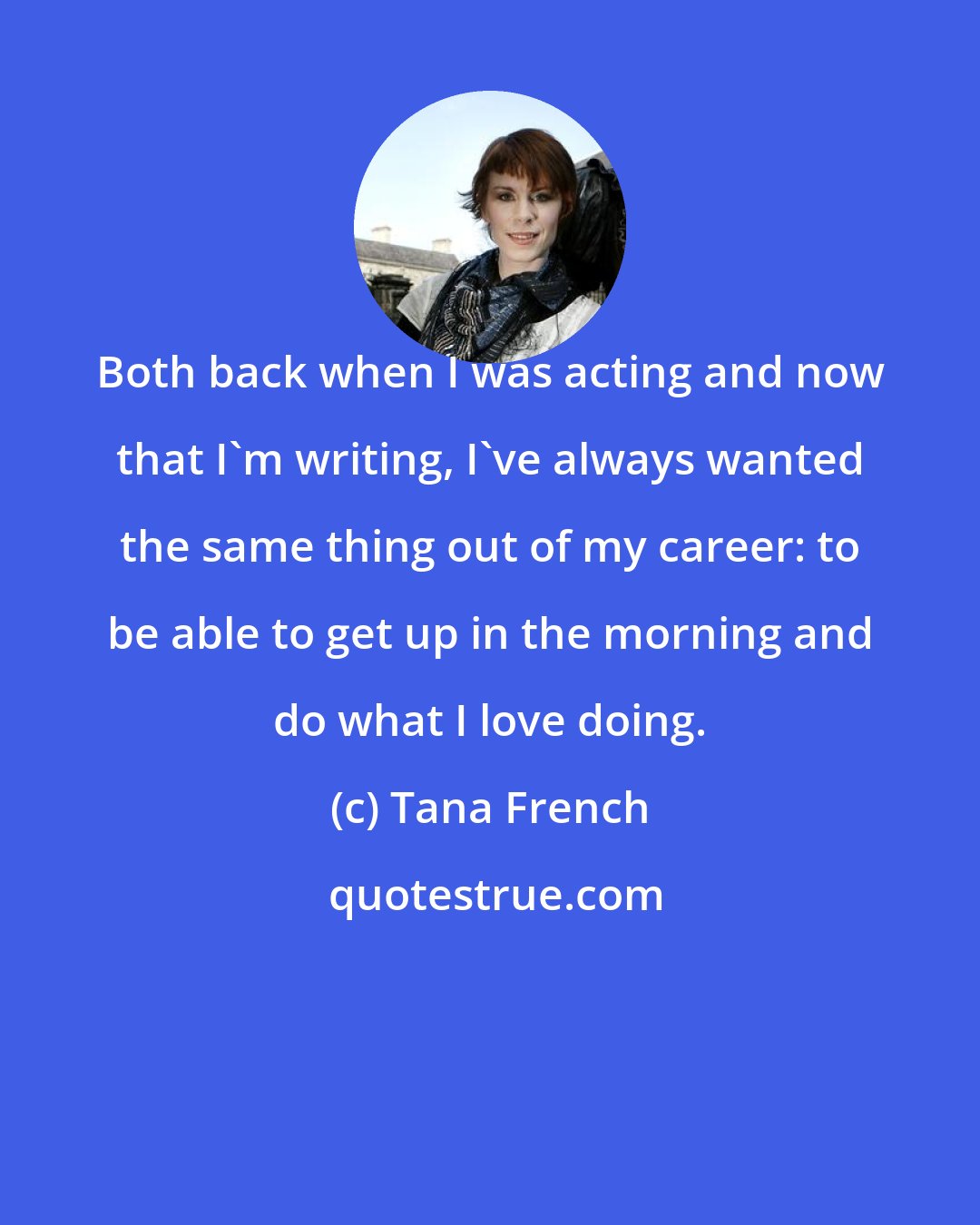 Tana French: Both back when I was acting and now that I'm writing, I've always wanted the same thing out of my career: to be able to get up in the morning and do what I love doing.