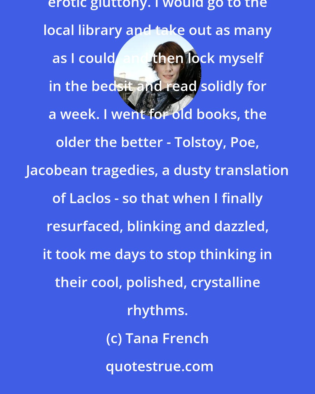 Tana French: I read a lot. I always have, but in those two years I gorged myself on books with a voluptuous, almost erotic gluttony. I would go to the local library and take out as many as I could, and then lock myself in the bedsit and read solidly for a week. I went for old books, the older the better - Tolstoy, Poe, Jacobean tragedies, a dusty translation of Laclos - so that when I finally resurfaced, blinking and dazzled, it took me days to stop thinking in their cool, polished, crystalline rhythms.