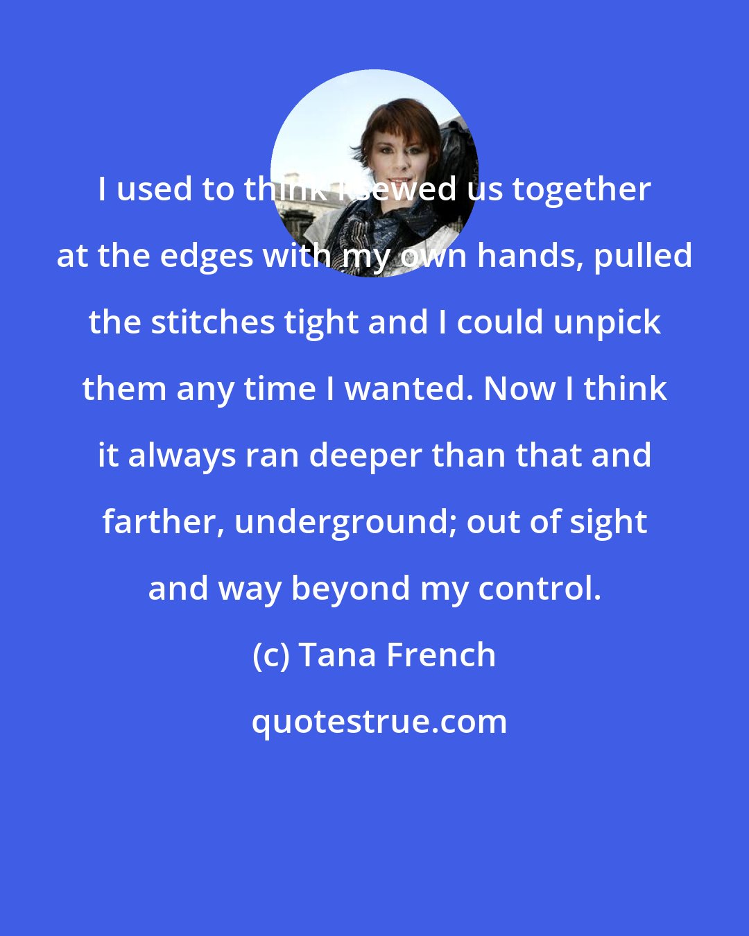 Tana French: I used to think I sewed us together at the edges with my own hands, pulled the stitches tight and I could unpick them any time I wanted. Now I think it always ran deeper than that and farther, underground; out of sight and way beyond my control.