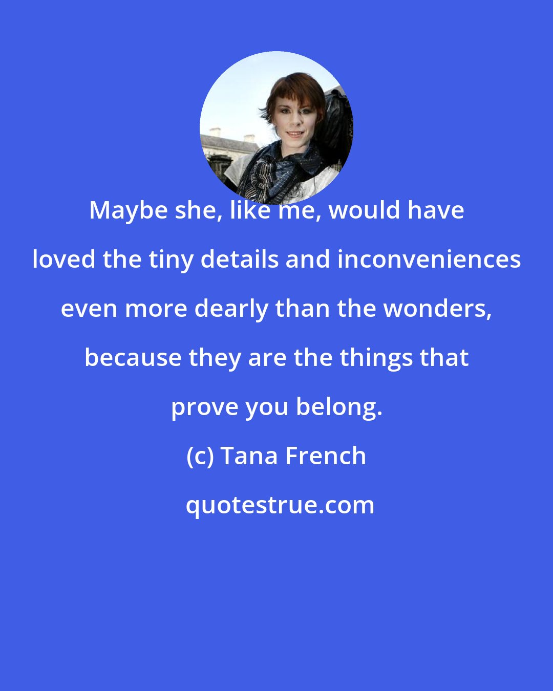 Tana French: Maybe she, like me, would have loved the tiny details and inconveniences even more dearly than the wonders, because they are the things that prove you belong.