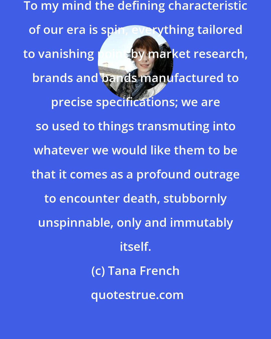 Tana French: Now death is uncool, old-fashioned. To my mind the defining characteristic of our era is spin, everything tailored to vanishing point by market research, brands and bands manufactured to precise specifications; we are so used to things transmuting into whatever we would like them to be that it comes as a profound outrage to encounter death, stubbornly unspinnable, only and immutably itself.