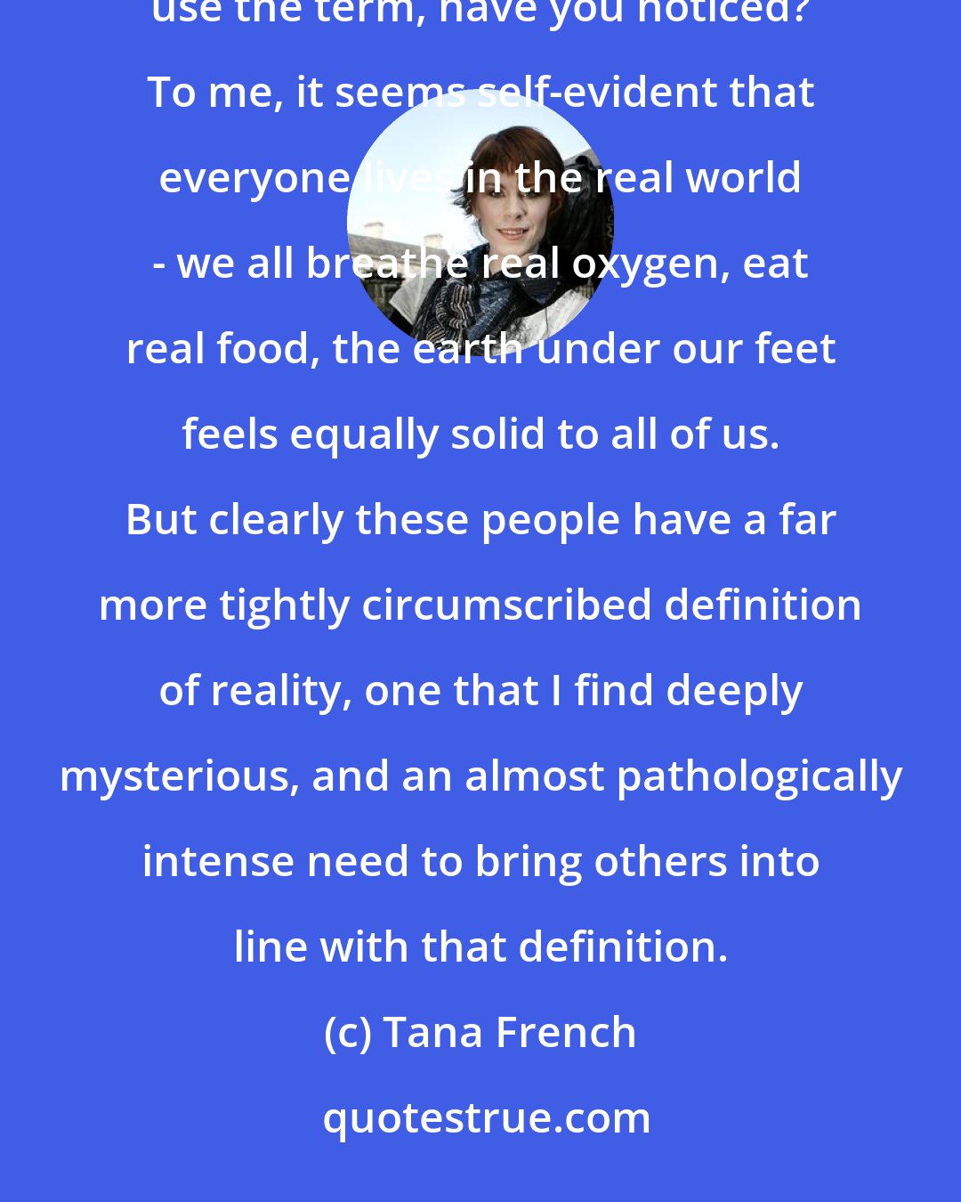 Tana French: Now that's a concept that's always fascinated me: the real world. Only a very specific subset of people use the term, have you noticed? To me, it seems self-evident that everyone lives in the real world - we all breathe real oxygen, eat real food, the earth under our feet feels equally solid to all of us. But clearly these people have a far more tightly circumscribed definition of reality, one that I find deeply mysterious, and an almost pathologically intense need to bring others into line with that definition.