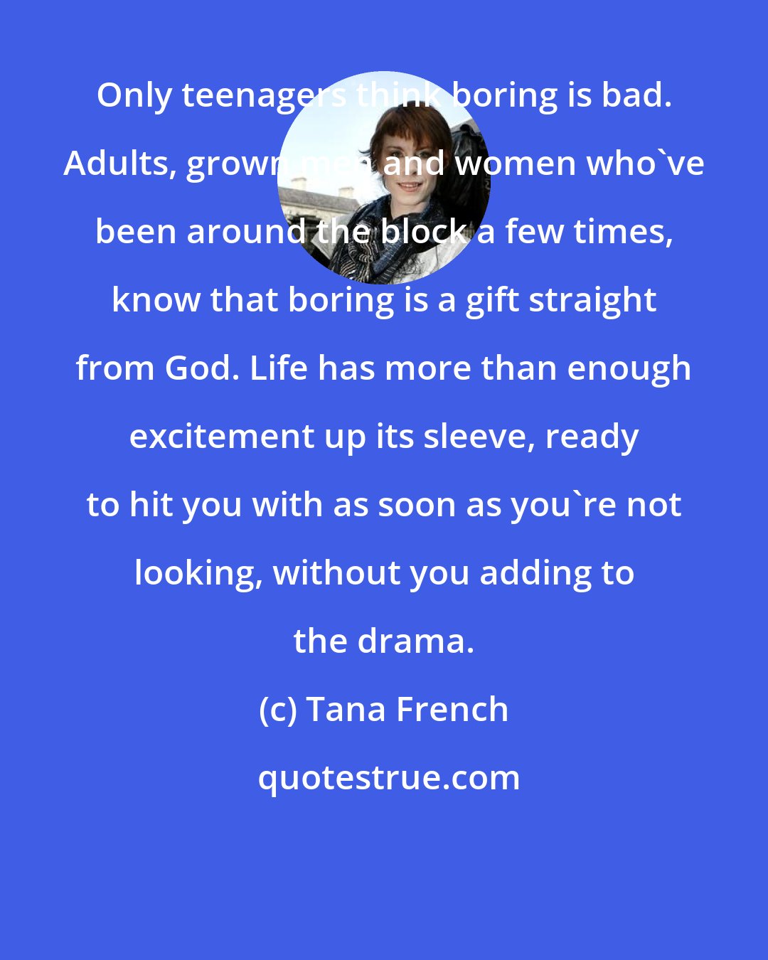 Tana French: Only teenagers think boring is bad. Adults, grown men and women who've been around the block a few times, know that boring is a gift straight from God. Life has more than enough excitement up its sleeve, ready to hit you with as soon as you're not looking, without you adding to the drama.