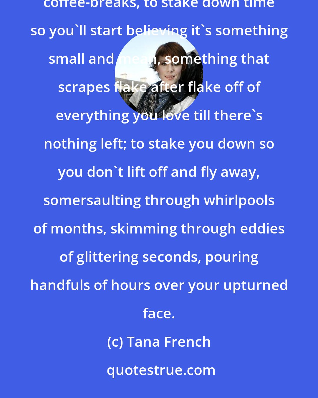 Tana French: Real isn't what they try to tell you. Time isn't. Grown-ups hammer down all these markers, bells, schedules, coffee-breaks, to stake down time so you'll start believing it's something small and mean, something that scrapes flake after flake off of everything you love till there's nothing left; to stake you down so you don't lift off and fly away, somersaulting through whirlpools of months, skimming through eddies of glittering seconds, pouring handfuls of hours over your upturned face.