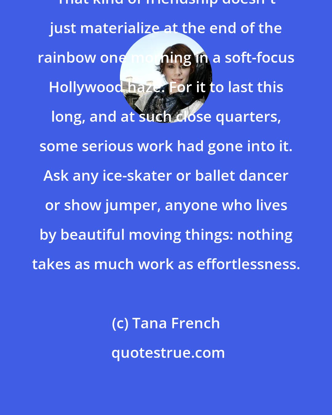 Tana French: That kind of friendship doesn't just materialize at the end of the rainbow one morning in a soft-focus Hollywood haze. For it to last this long, and at such close quarters, some serious work had gone into it. Ask any ice-skater or ballet dancer or show jumper, anyone who lives by beautiful moving things: nothing takes as much work as effortlessness.