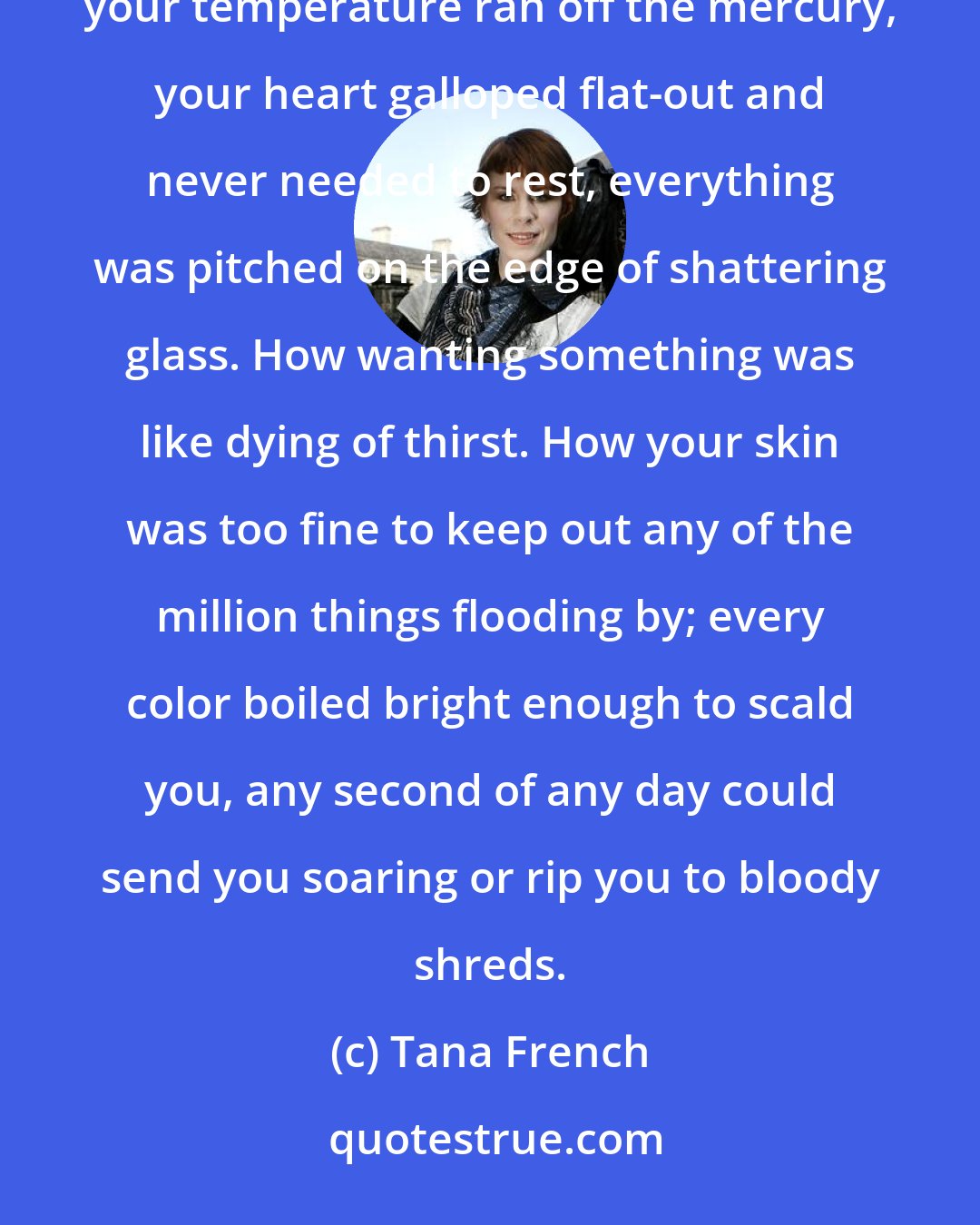 Tana French: You forget what it was like. You'd swear on your life you never will, but year by year it falls away. How your temperature ran off the mercury, your heart galloped flat-out and never needed to rest, everything was pitched on the edge of shattering glass. How wanting something was like dying of thirst. How your skin was too fine to keep out any of the million things flooding by; every color boiled bright enough to scald you, any second of any day could send you soaring or rip you to bloody shreds.