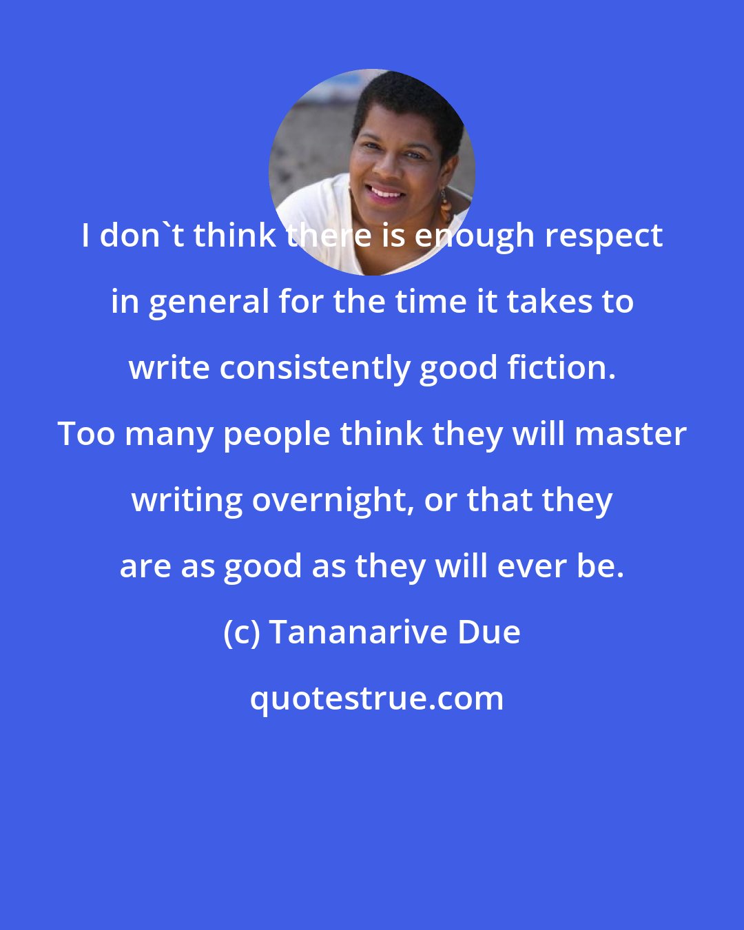 Tananarive Due: I don't think there is enough respect in general for the time it takes to write consistently good fiction. Too many people think they will master writing overnight, or that they are as good as they will ever be.