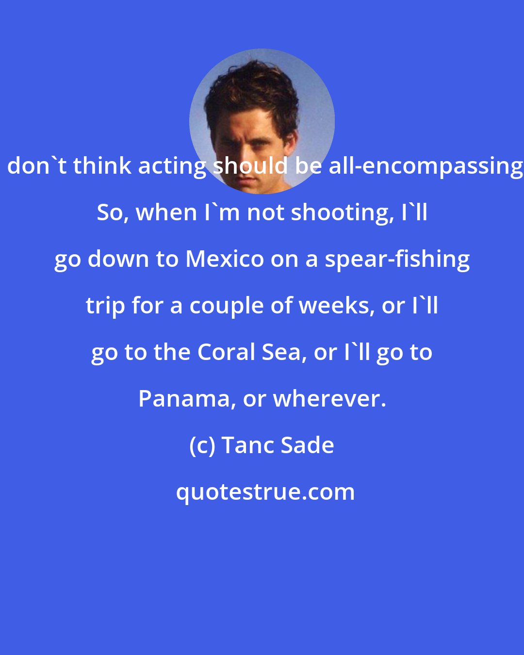 Tanc Sade: I don't think acting should be all-encompassing. So, when I'm not shooting, I'll go down to Mexico on a spear-fishing trip for a couple of weeks, or I'll go to the Coral Sea, or I'll go to Panama, or wherever.