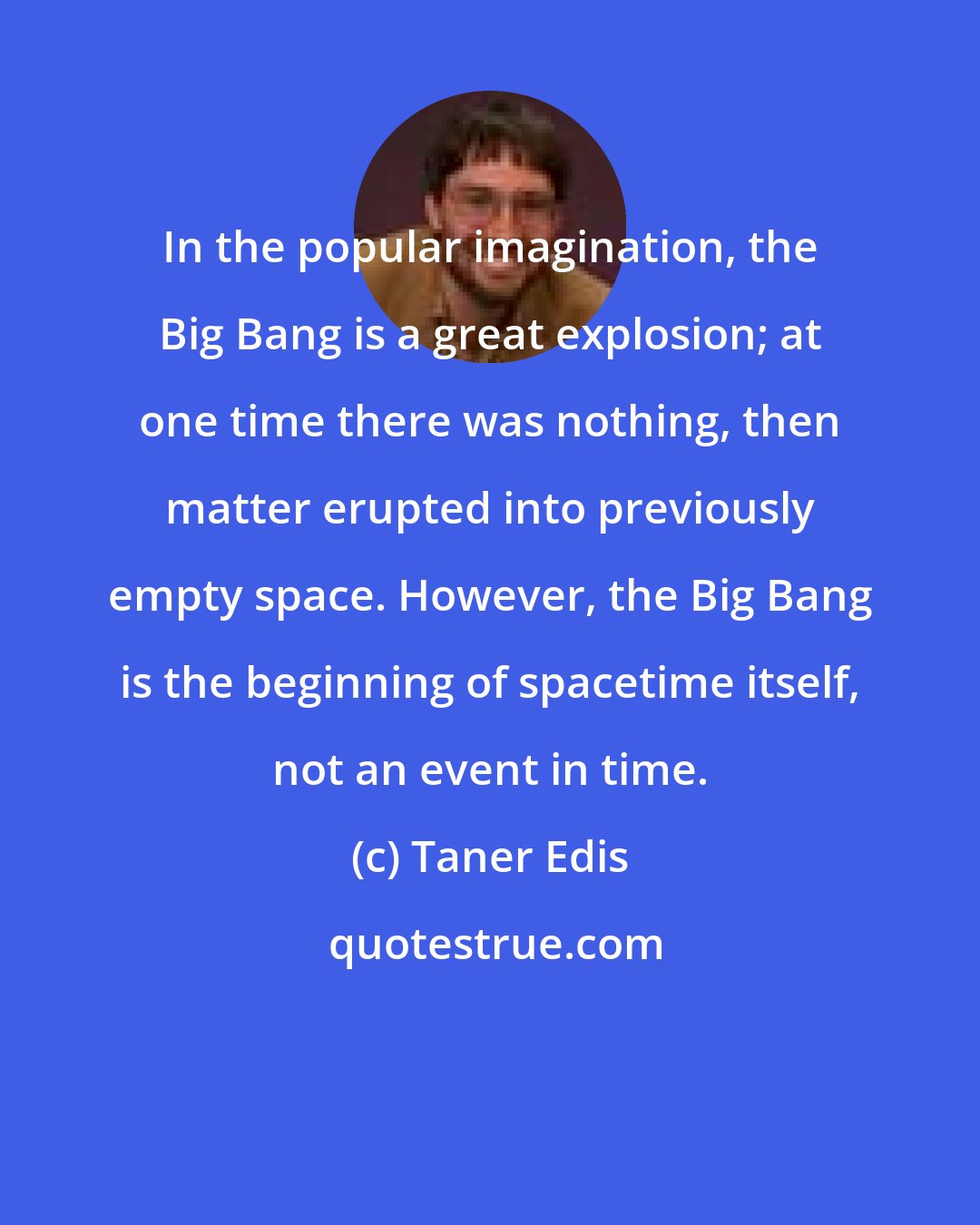 Taner Edis: In the popular imagination, the Big Bang is a great explosion; at one time there was nothing, then matter erupted into previously empty space. However, the Big Bang is the beginning of spacetime itself, not an event in time.