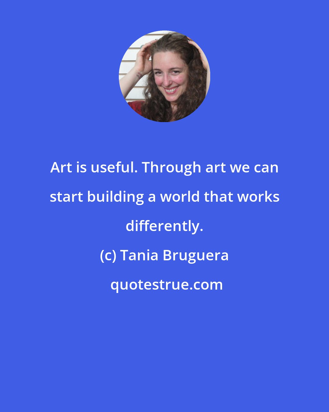 Tania Bruguera: Art is useful. Through art we can start building a world that works differently.