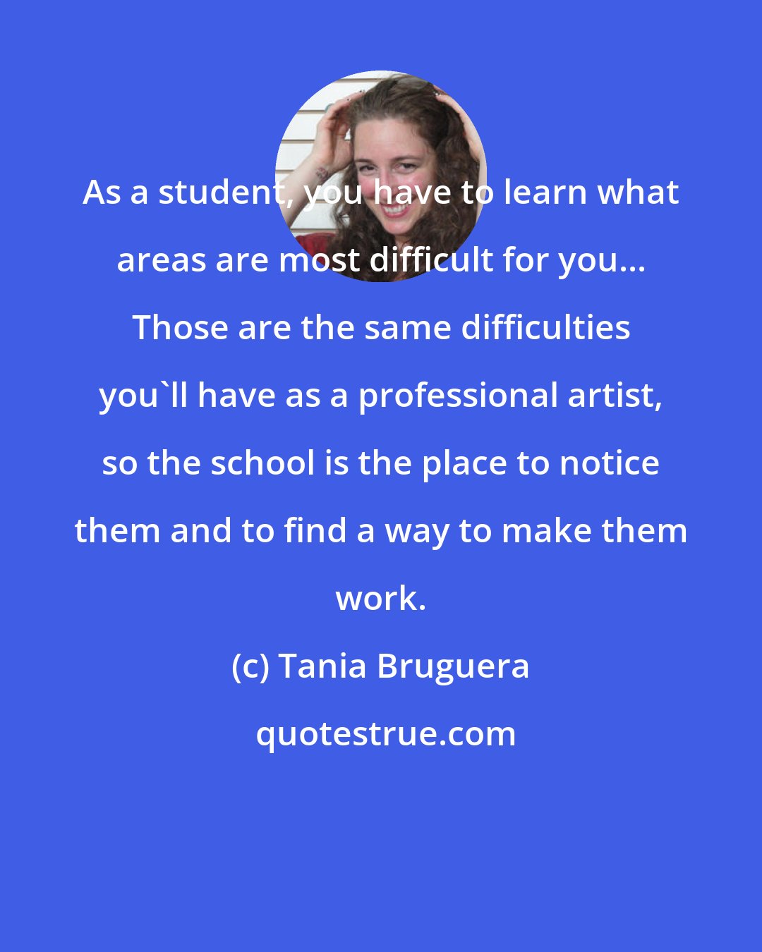 Tania Bruguera: As a student, you have to learn what areas are most difficult for you... Those are the same difficulties you'll have as a professional artist, so the school is the place to notice them and to find a way to make them work.