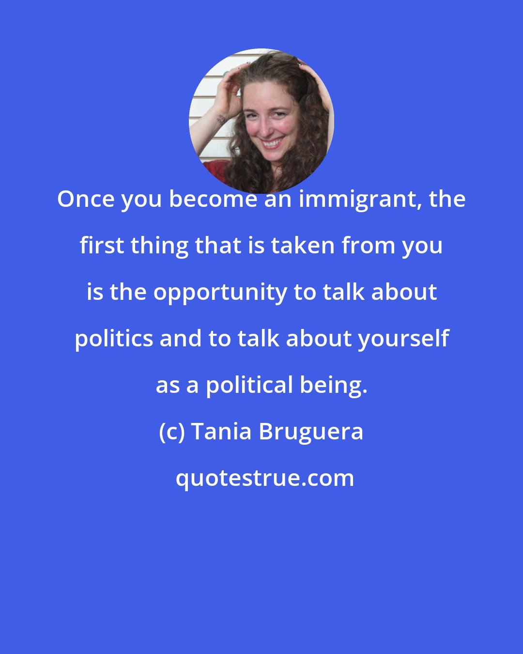 Tania Bruguera: Once you become an immigrant, the first thing that is taken from you is the opportunity to talk about politics and to talk about yourself as a political being.