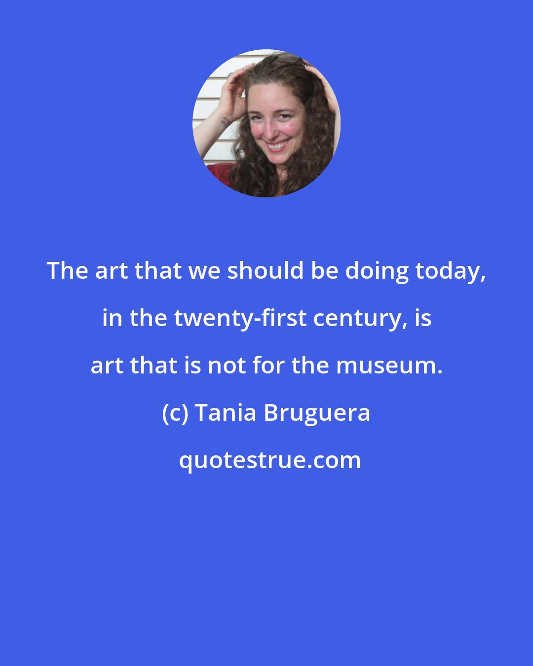 Tania Bruguera: The art that we should be doing today, in the twenty-first century, is art that is not for the museum.