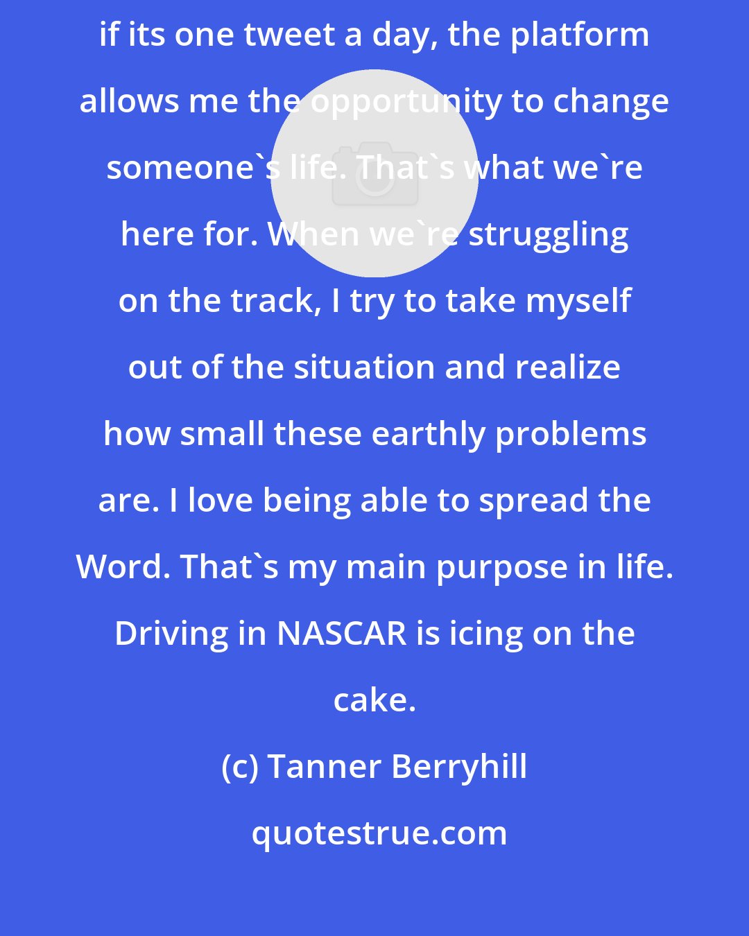 Tanner Berryhill: That's one of the coolest things about being a racecar driver. Even if its one tweet a day, the platform allows me the opportunity to change someone's life. That's what we're here for. When we're struggling on the track, I try to take myself out of the situation and realize how small these earthly problems are. I love being able to spread the Word. That's my main purpose in life. Driving in NASCAR is icing on the cake.