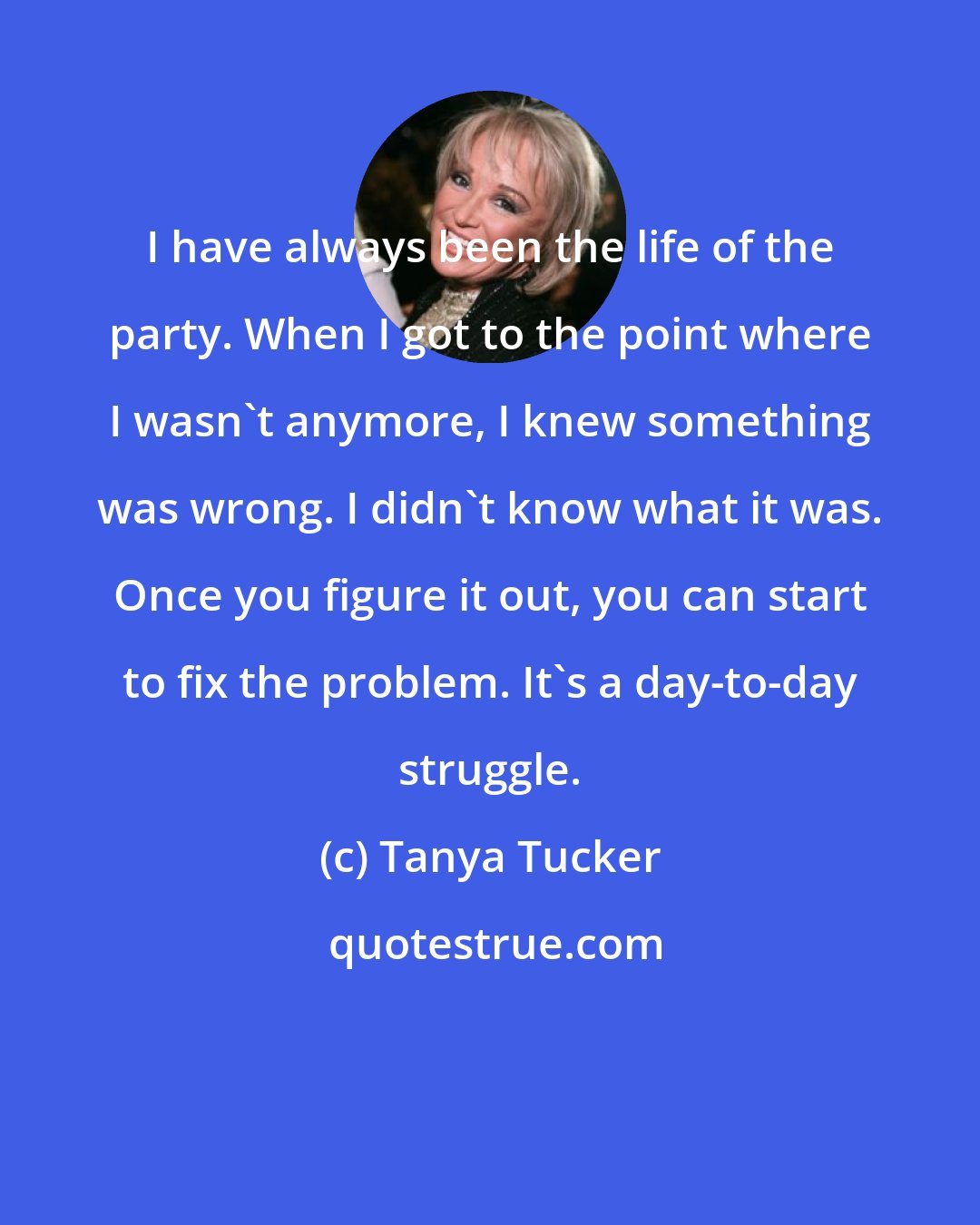 Tanya Tucker: I have always been the life of the party. When I got to the point where I wasn't anymore, I knew something was wrong. I didn't know what it was. Once you figure it out, you can start to fix the problem. It's a day-to-day struggle.