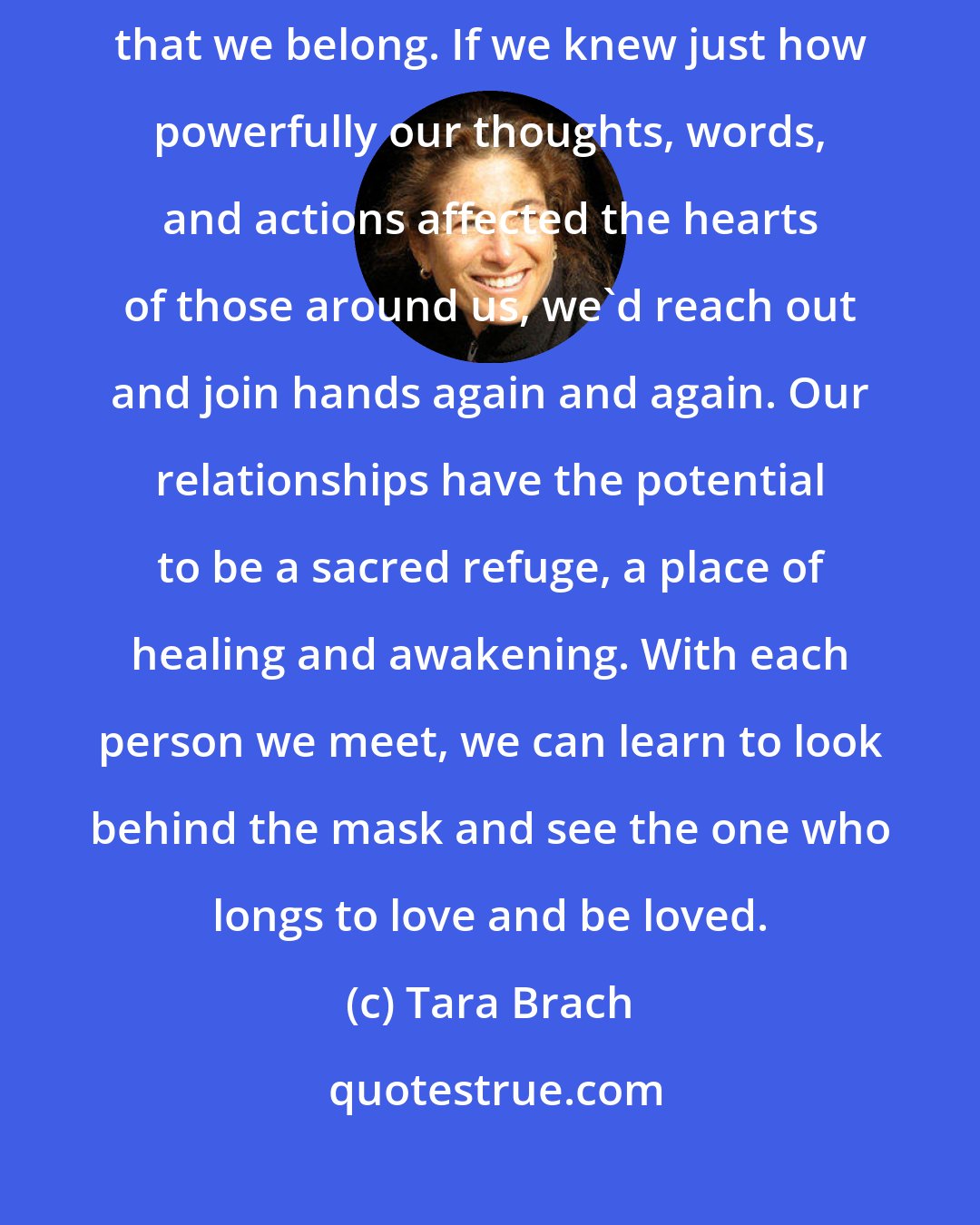 Tara Brach: Most of us need to be reminded that we are good, that we are lovable, that we belong. If we knew just how powerfully our thoughts, words, and actions affected the hearts of those around us, we'd reach out and join hands again and again. Our relationships have the potential to be a sacred refuge, a place of healing and awakening. With each person we meet, we can learn to look behind the mask and see the one who longs to love and be loved.