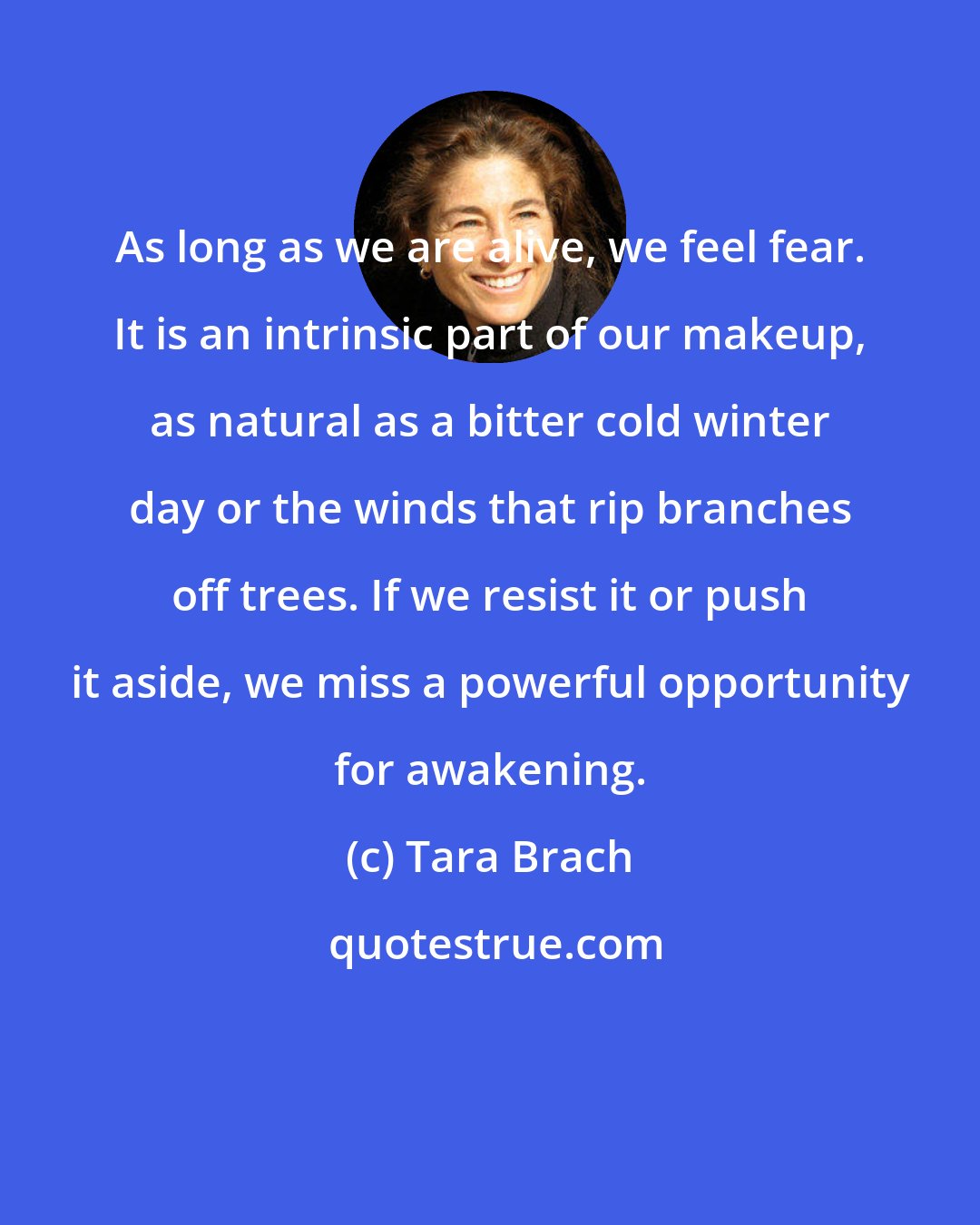 Tara Brach: As long as we are alive, we feel fear. It is an intrinsic part of our makeup, as natural as a bitter cold winter day or the winds that rip branches off trees. If we resist it or push it aside, we miss a powerful opportunity for awakening.