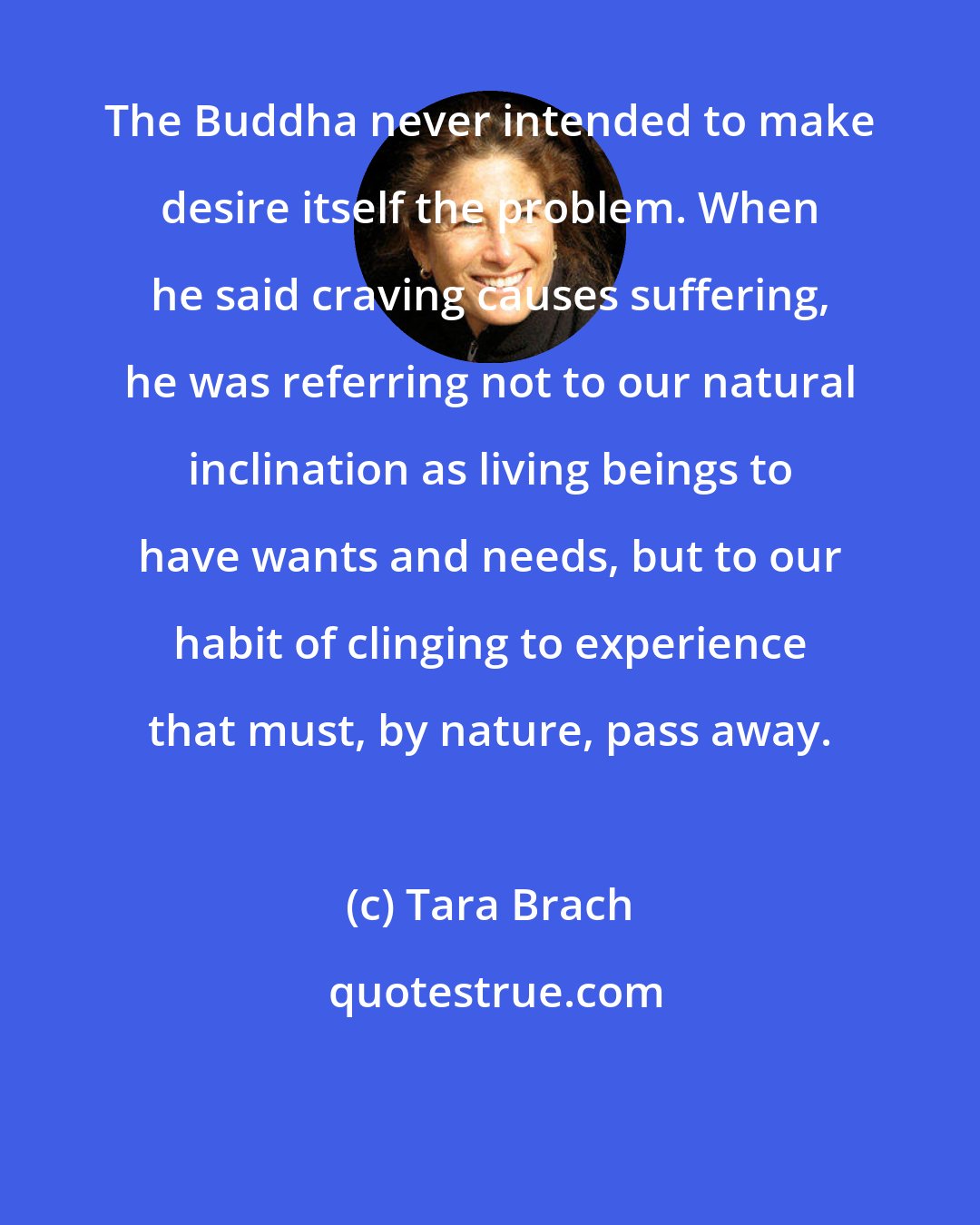 Tara Brach: The Buddha never intended to make desire itself the problem. When he said craving causes suffering, he was referring not to our natural inclination as living beings to have wants and needs, but to our habit of clinging to experience that must, by nature, pass away.