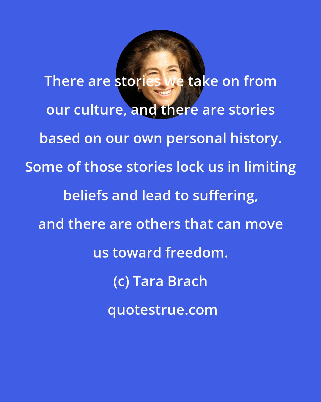 Tara Brach: There are stories we take on from our culture, and there are stories based on our own personal history. Some of those stories lock us in limiting beliefs and lead to suffering, and there are others that can move us toward freedom.