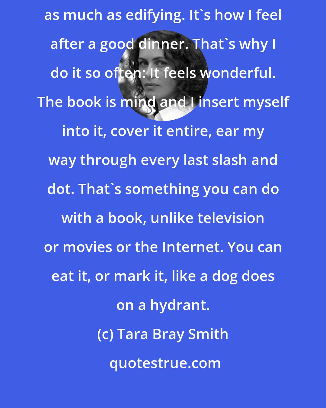 Tara Bray Smith: Reading, for me, is like this: consumptive, pleasing, calming, as much as edifying. It's how I feel after a good dinner. That's why I do it so often: It feels wonderful. The book is mind and I insert myself into it, cover it entire, ear my way through every last slash and dot. That's something you can do with a book, unlike television or movies or the Internet. You can eat it, or mark it, like a dog does on a hydrant.