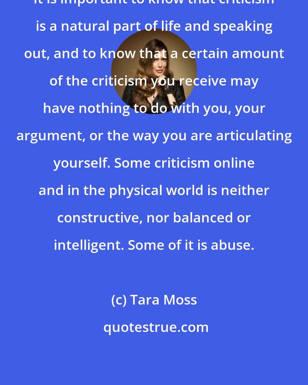 Tara Moss: It is important to know that criticism is a natural part of life and speaking out, and to know that a certain amount of the criticism you receive may have nothing to do with you, your argument, or the way you are articulating yourself. Some criticism online and in the physical world is neither constructive, nor balanced or intelligent. Some of it is abuse.