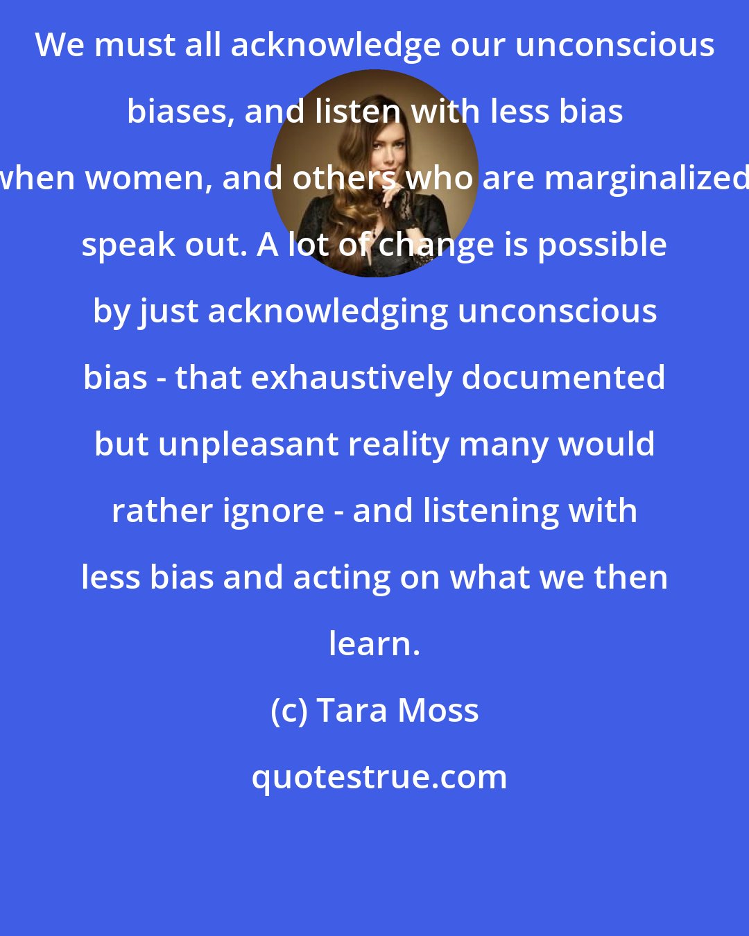 Tara Moss: We must all acknowledge our unconscious biases, and listen with less bias when women, and others who are marginalized, speak out. A lot of change is possible by just acknowledging unconscious bias - that exhaustively documented but unpleasant reality many would rather ignore - and listening with less bias and acting on what we then learn.
