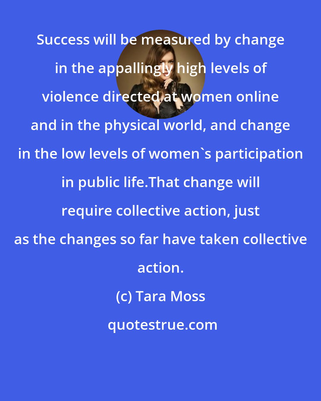 Tara Moss: Success will be measured by change in the appallingly high levels of violence directed at women online and in the physical world, and change in the low levels of women's participation in public life.That change will require collective action, just as the changes so far have taken collective action.