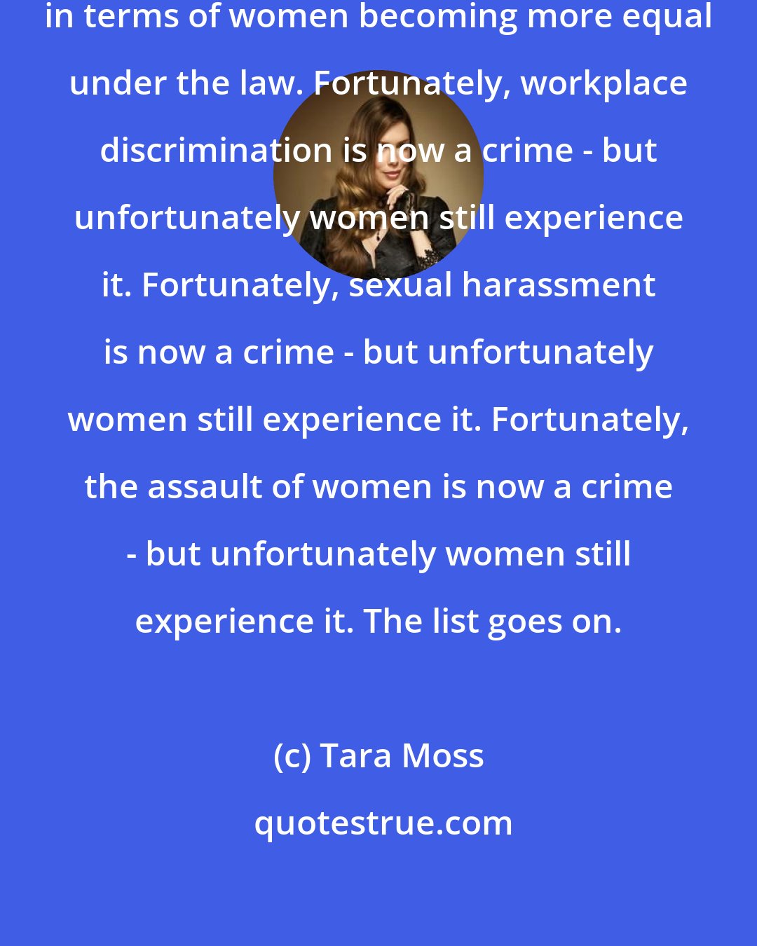 Tara Moss: We have come a long way, particularly in terms of women becoming more equal under the law. Fortunately, workplace discrimination is now a crime - but unfortunately women still experience it. Fortunately, sexual harassment is now a crime - but unfortunately women still experience it. Fortunately, the assault of women is now a crime - but unfortunately women still experience it. The list goes on.