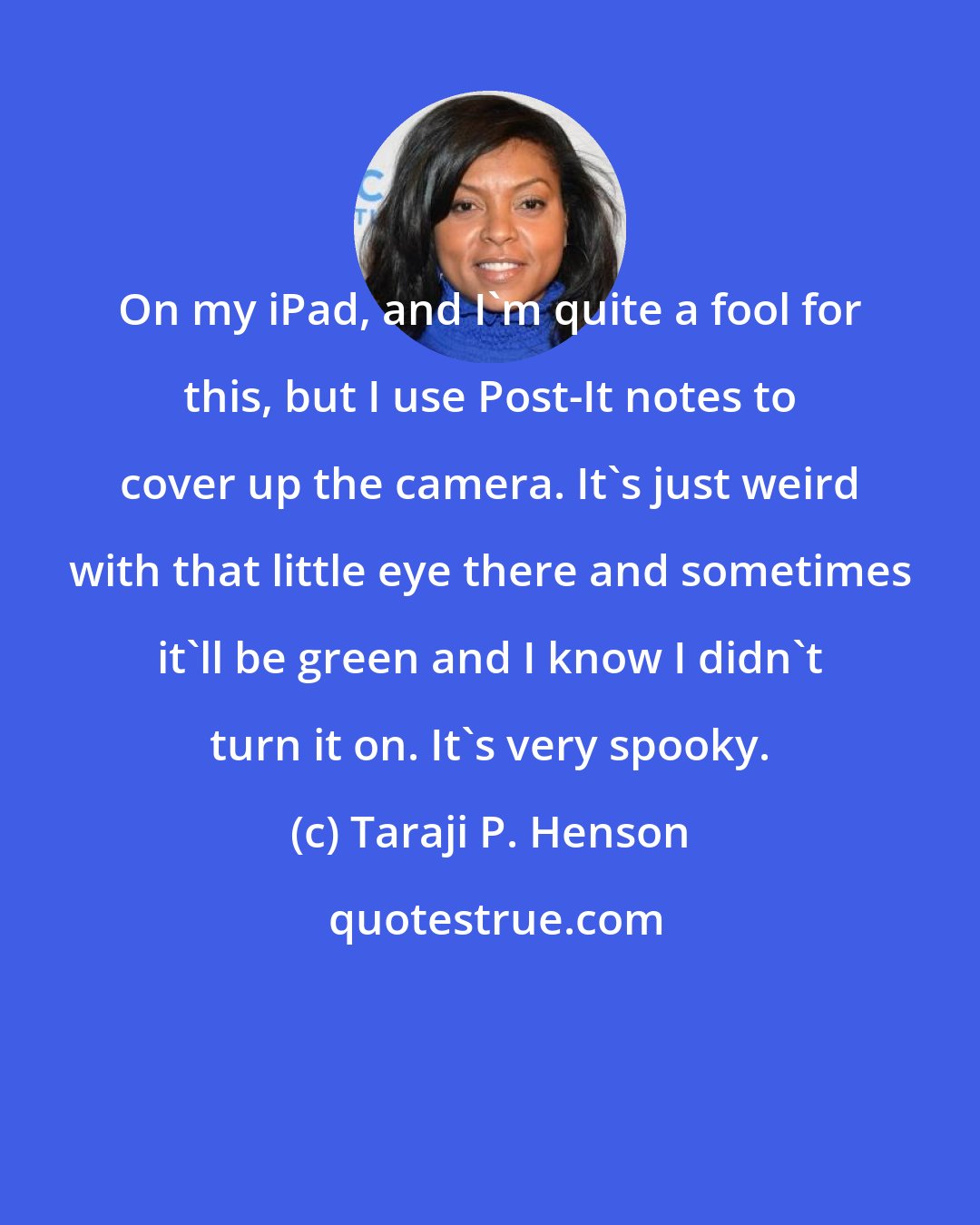 Taraji P. Henson: On my iPad, and I'm quite a fool for this, but I use Post-It notes to cover up the camera. It's just weird with that little eye there and sometimes it'll be green and I know I didn't turn it on. It's very spooky.