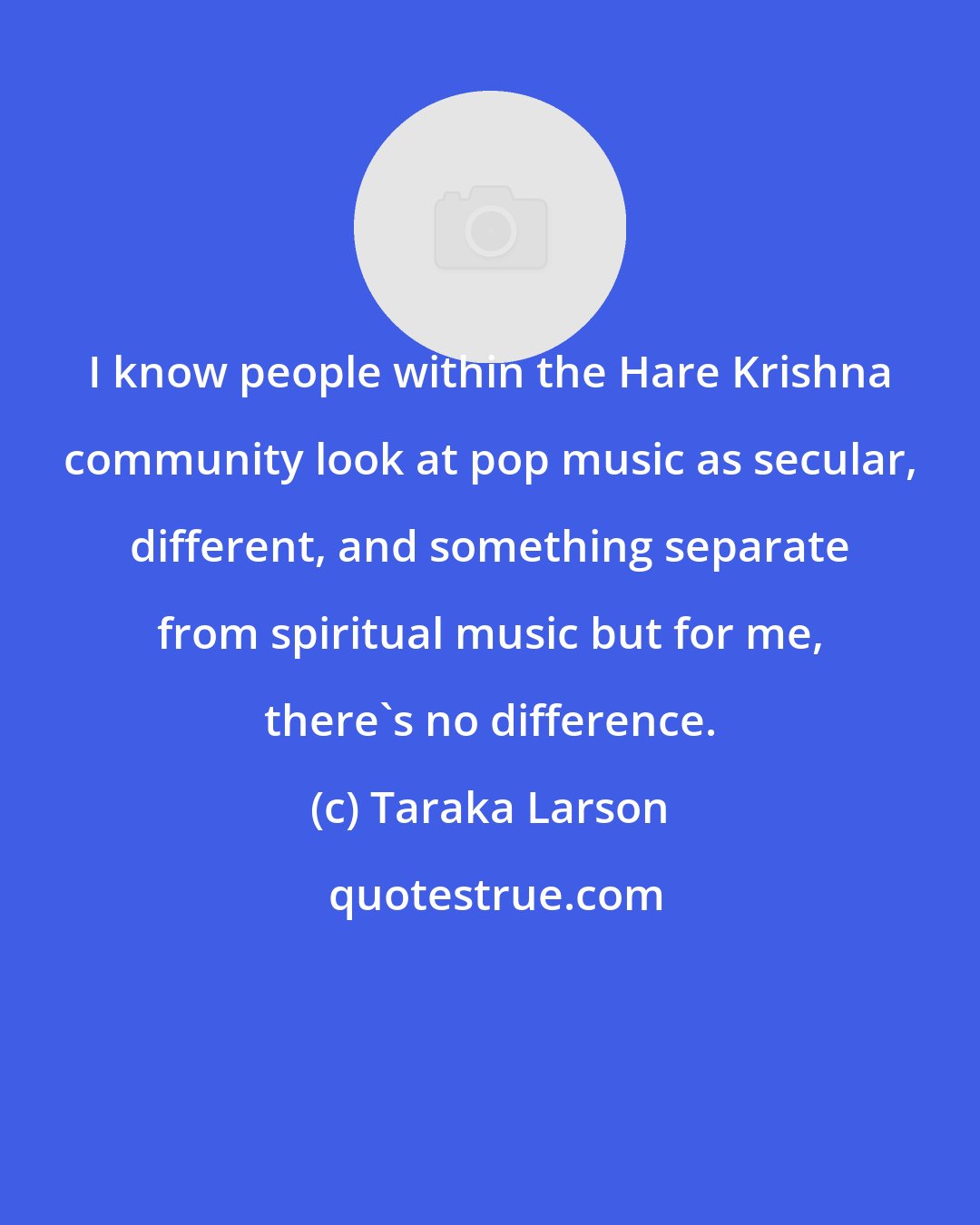 Taraka Larson: I know people within the Hare Krishna community look at pop music as secular, different, and something separate from spiritual music but for me, there's no difference.