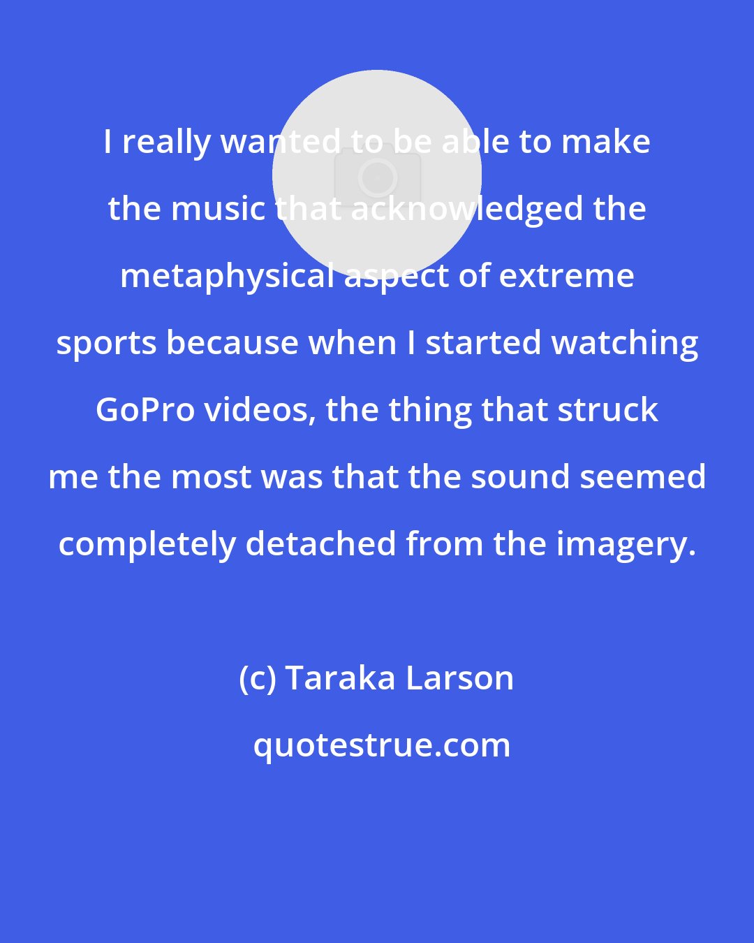 Taraka Larson: I really wanted to be able to make the music that acknowledged the metaphysical aspect of extreme sports because when I started watching GoPro videos, the thing that struck me the most was that the sound seemed completely detached from the imagery.