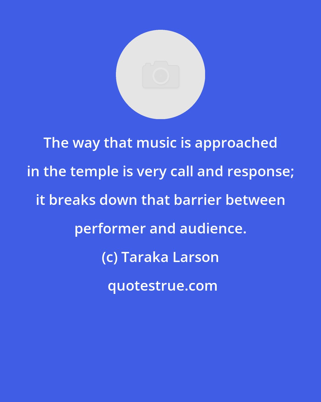 Taraka Larson: The way that music is approached in the temple is very call and response; it breaks down that barrier between performer and audience.