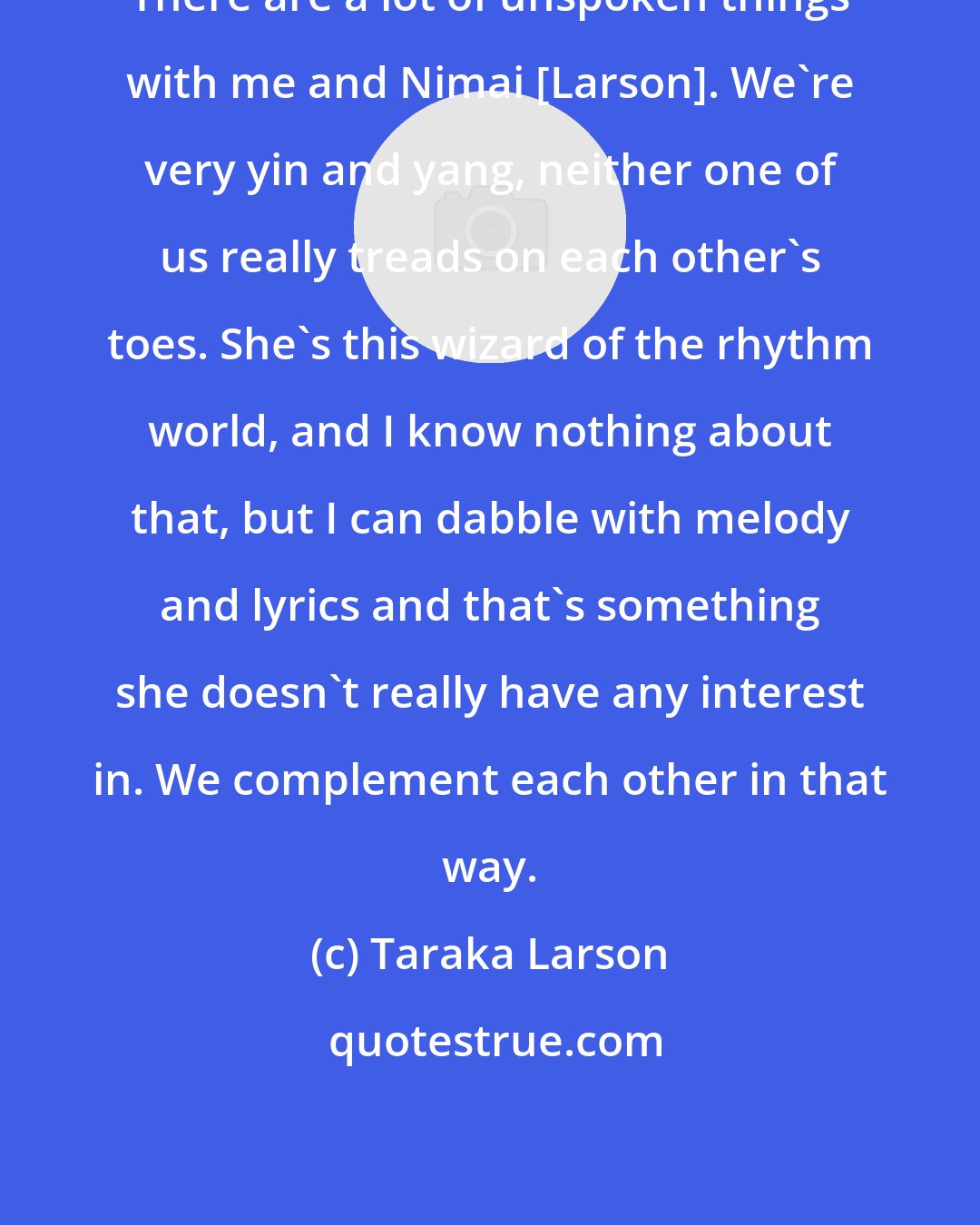 Taraka Larson: There are a lot of unspoken things with me and Nimai [Larson]. We're very yin and yang, neither one of us really treads on each other's toes. She's this wizard of the rhythm world, and I know nothing about that, but I can dabble with melody and lyrics and that's something she doesn't really have any interest in. We complement each other in that way.