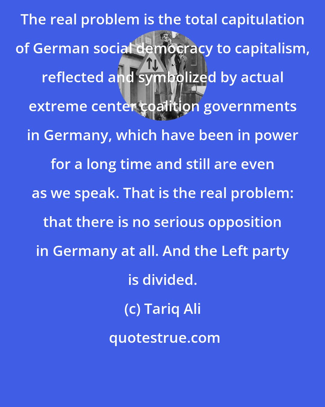 Tariq Ali: The real problem is the total capitulation of German social democracy to capitalism, reflected and symbolized by actual extreme center coalition governments in Germany, which have been in power for a long time and still are even as we speak. That is the real problem: that there is no serious opposition in Germany at all. And the Left party is divided.