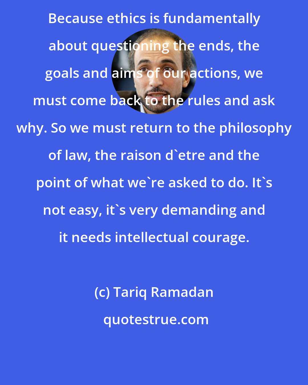 Tariq Ramadan: Because ethics is fundamentally about questioning the ends, the goals and aims of our actions, we must come back to the rules and ask why. So we must return to the philosophy of law, the raison d'etre and the point of what we're asked to do. It's not easy, it's very demanding and it needs intellectual courage.
