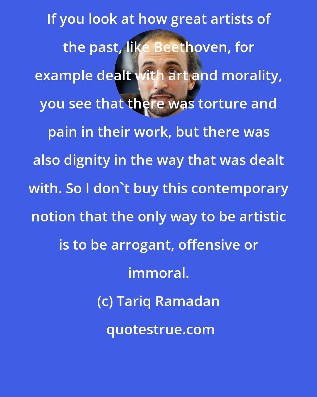 Tariq Ramadan: If you look at how great artists of the past, like Beethoven, for example dealt with art and morality, you see that there was torture and pain in their work, but there was also dignity in the way that was dealt with. So I don't buy this contemporary notion that the only way to be artistic is to be arrogant, offensive or immoral.