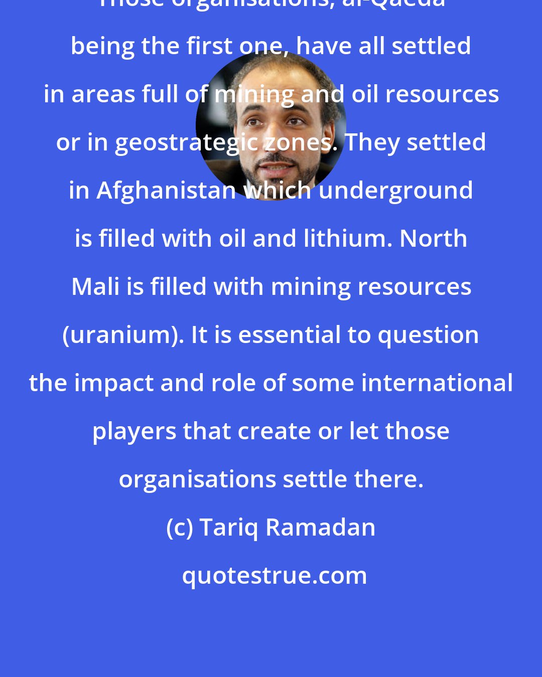 Tariq Ramadan: Those organisations, al-Qaeda being the first one, have all settled in areas full of mining and oil resources or in geostrategic zones. They settled in Afghanistan which underground is filled with oil and lithium. North Mali is filled with mining resources (uranium). It is essential to question the impact and role of some international players that create or let those organisations settle there.
