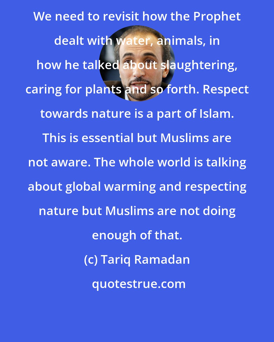 Tariq Ramadan: We need to revisit how the Prophet dealt with water, animals, in how he talked about slaughtering, caring for plants and so forth. Respect towards nature is a part of Islam. This is essential but Muslims are not aware. The whole world is talking about global warming and respecting nature but Muslims are not doing enough of that.