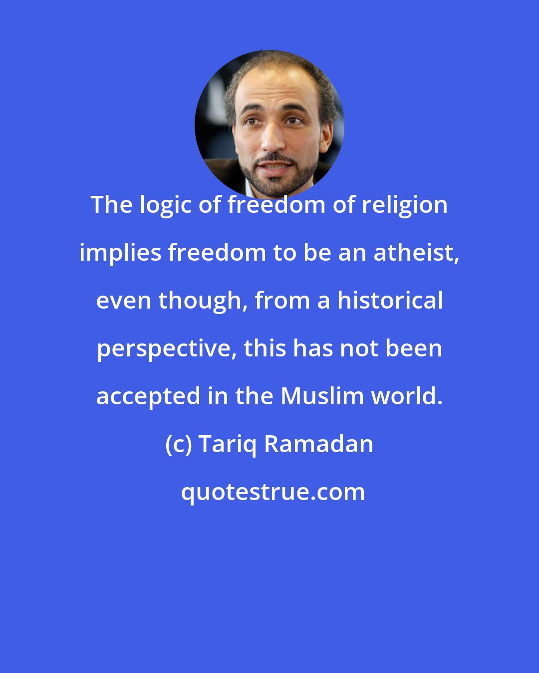 Tariq Ramadan: The logic of freedom of religion implies freedom to be an atheist, even though, from a historical perspective, this has not been accepted in the Muslim world.