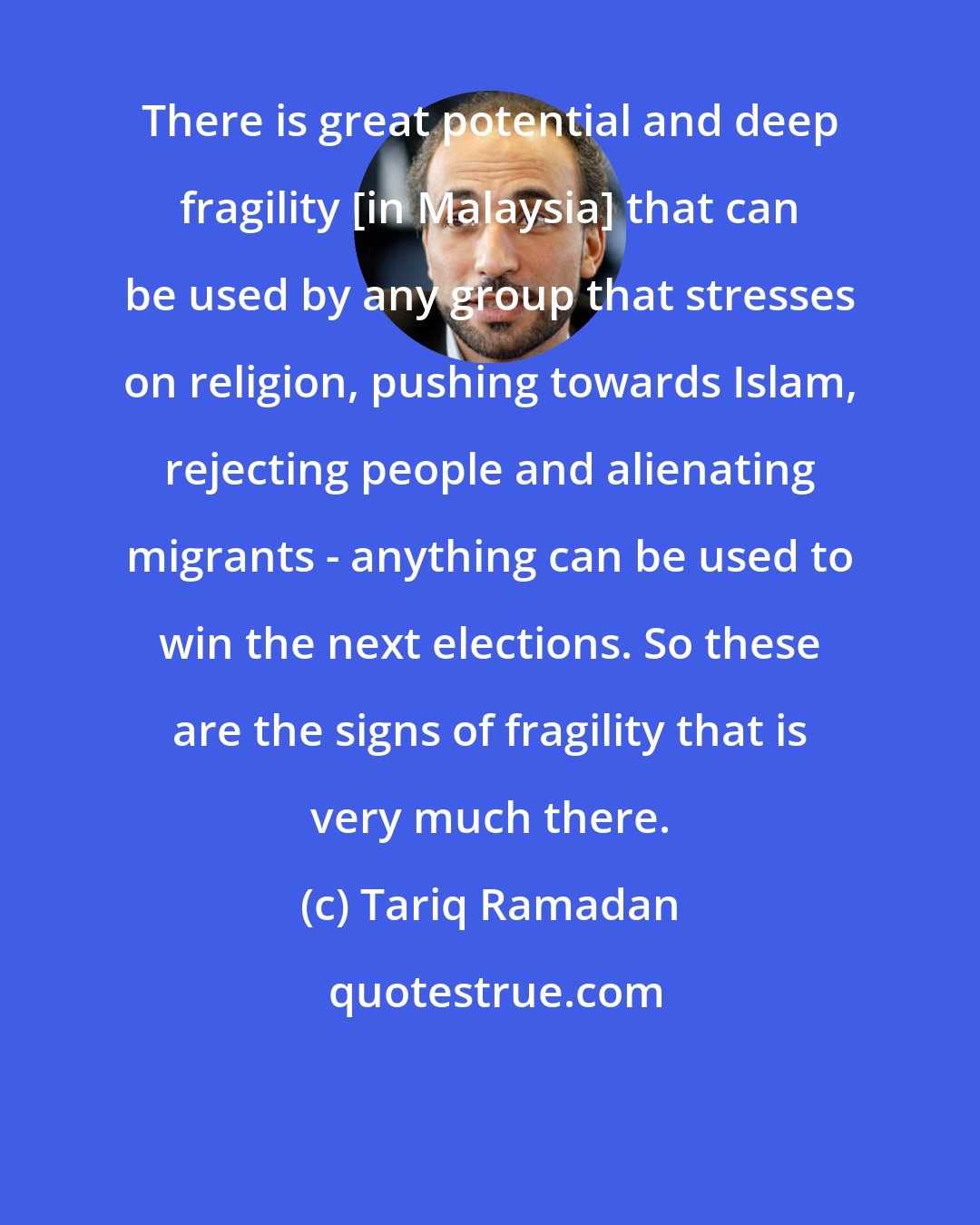 Tariq Ramadan: There is great potential and deep fragility [in Malaysia] that can be used by any group that stresses on religion, pushing towards Islam, rejecting people and alienating migrants - anything can be used to win the next elections. So these are the signs of fragility that is very much there.