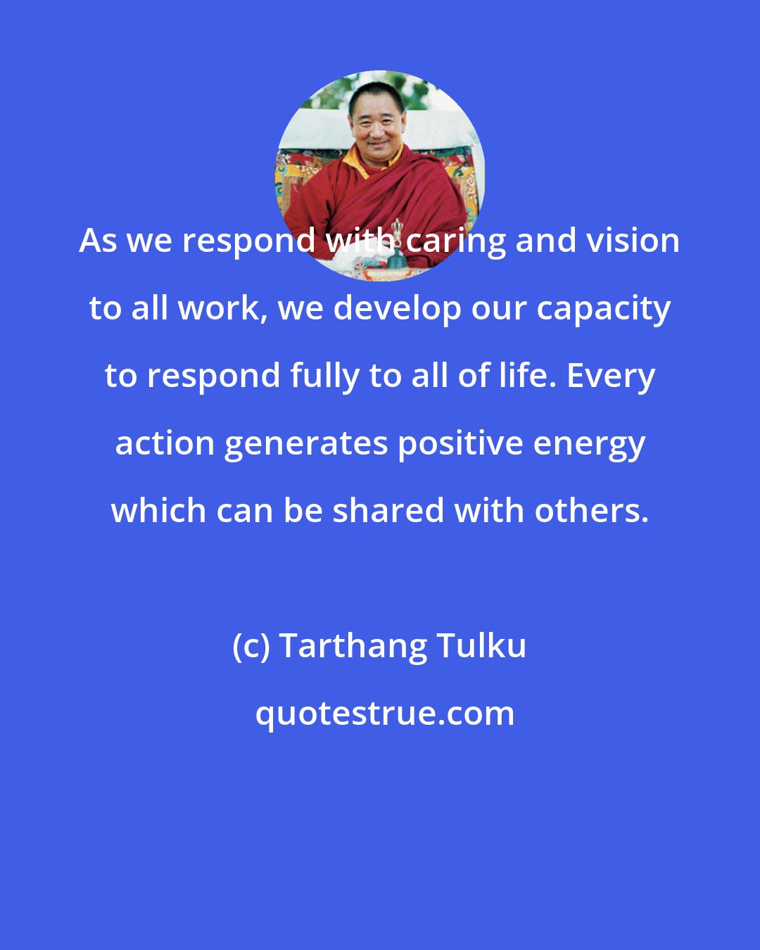 Tarthang Tulku: As we respond with caring and vision to all work, we develop our capacity to respond fully to all of life. Every action generates positive energy which can be shared with others.