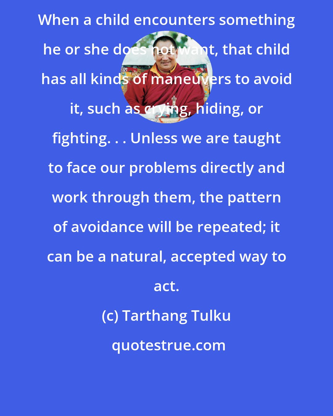 Tarthang Tulku: When a child encounters something he or she does not want, that child has all kinds of maneuvers to avoid it, such as crying, hiding, or fighting. . . Unless we are taught to face our problems directly and work through them, the pattern of avoidance will be repeated; it can be a natural, accepted way to act.