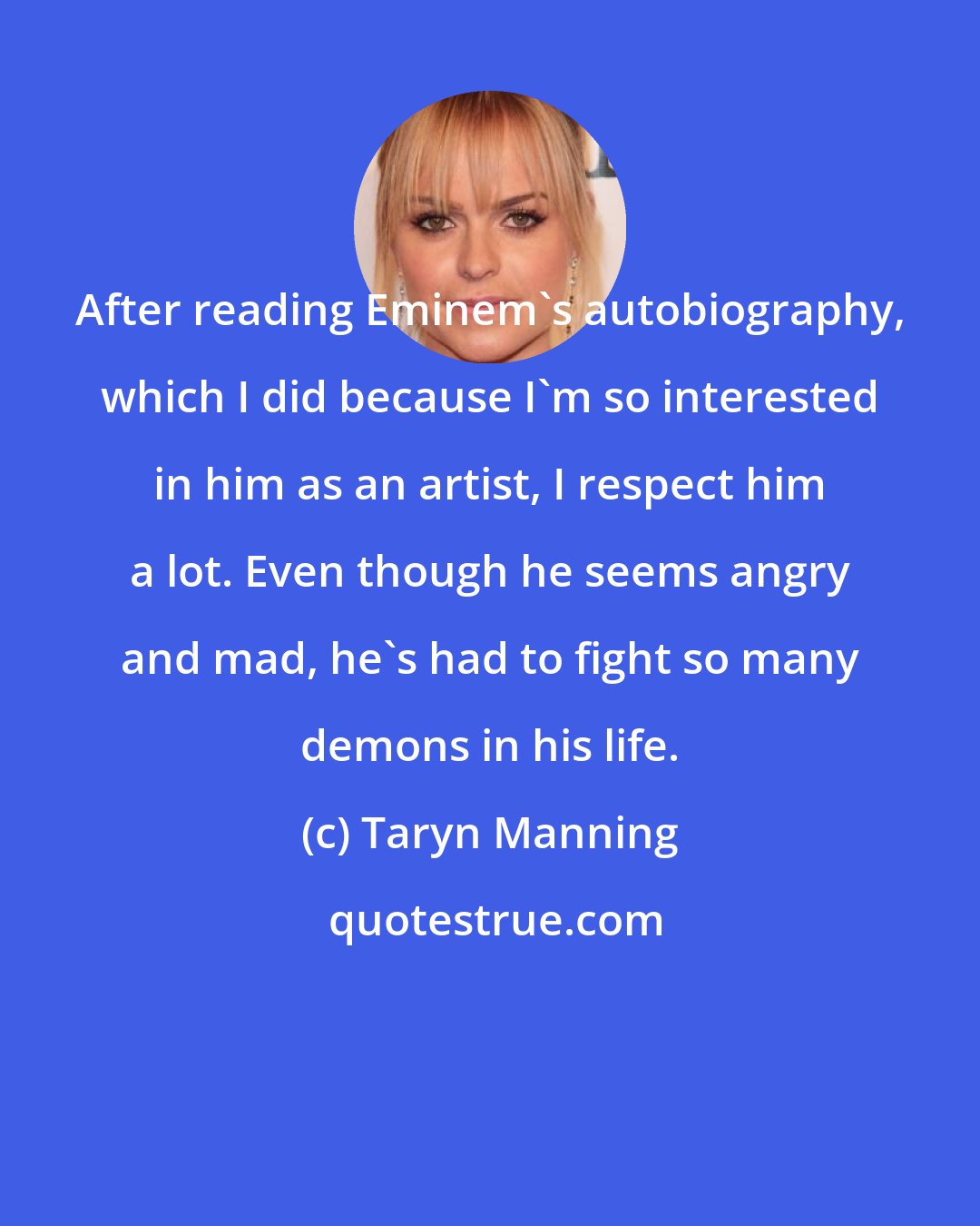 Taryn Manning: After reading Eminem's autobiography, which I did because I'm so interested in him as an artist, I respect him a lot. Even though he seems angry and mad, he's had to fight so many demons in his life.