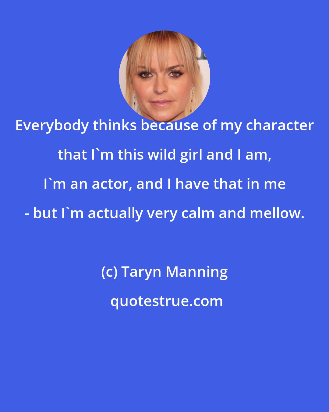 Taryn Manning: Everybody thinks because of my character that I'm this wild girl and I am, I'm an actor, and I have that in me - but I'm actually very calm and mellow.