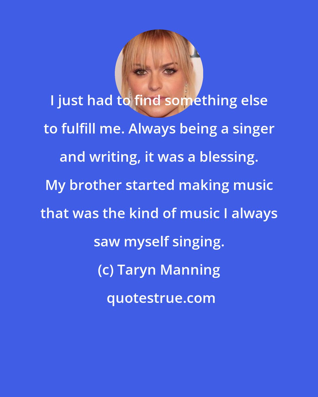 Taryn Manning: I just had to find something else to fulfill me. Always being a singer and writing, it was a blessing. My brother started making music that was the kind of music I always saw myself singing.