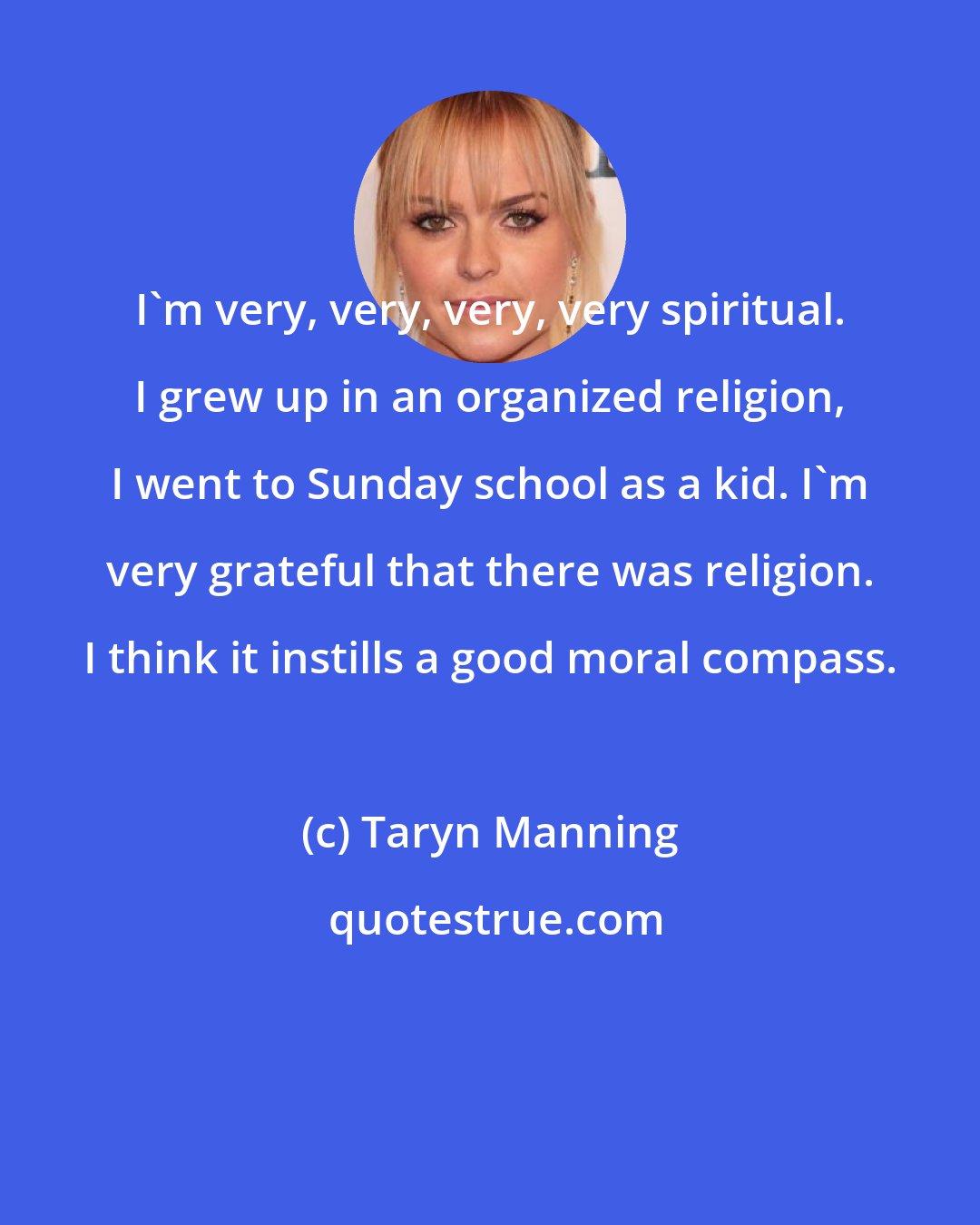 Taryn Manning: I'm very, very, very, very spiritual. I grew up in an organized religion, I went to Sunday school as a kid. I'm very grateful that there was religion. I think it instills a good moral compass.