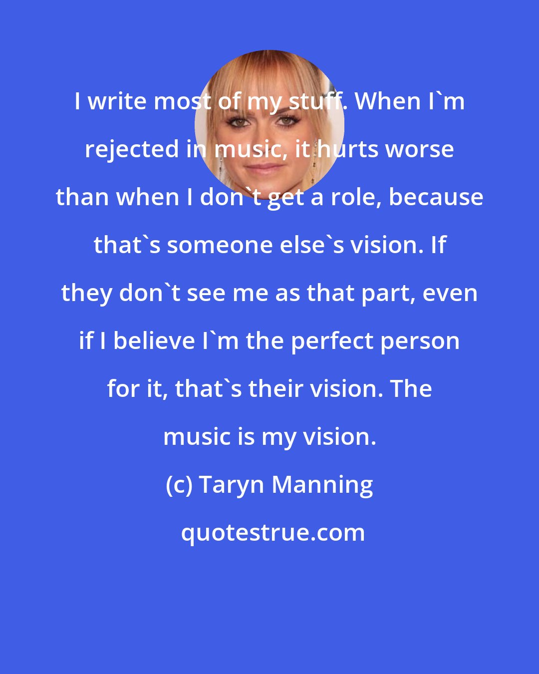 Taryn Manning: I write most of my stuff. When I'm rejected in music, it hurts worse than when I don't get a role, because that's someone else's vision. If they don't see me as that part, even if I believe I'm the perfect person for it, that's their vision. The music is my vision.